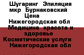 Шугаринг. Эпиляция мкр. Бурнаковский › Цена ­ 100 - Нижегородская обл. Медицина, красота и здоровье » Косметические услуги   . Нижегородская обл.